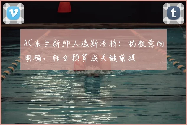 AC米兰新帅人选斯洛特：执教意向明确，转会预算成关键前提