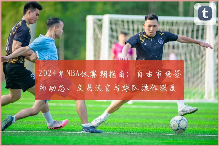 2024年NBA休赛期指南：自由市场签约动态、交易流言与球队操作深度解析