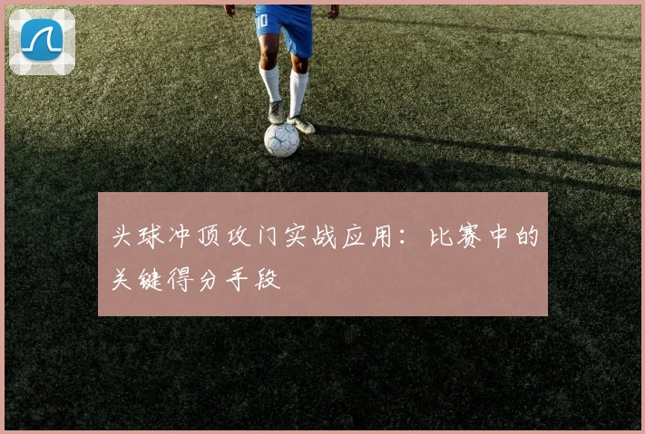 头球冲顶攻门实战应用:比赛中的关键得分手段