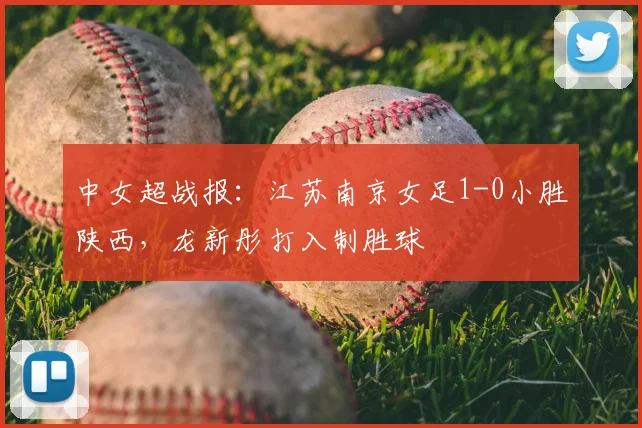 中女超战报：江苏南京女足1-0小胜陕西，龙新彤打入制胜球