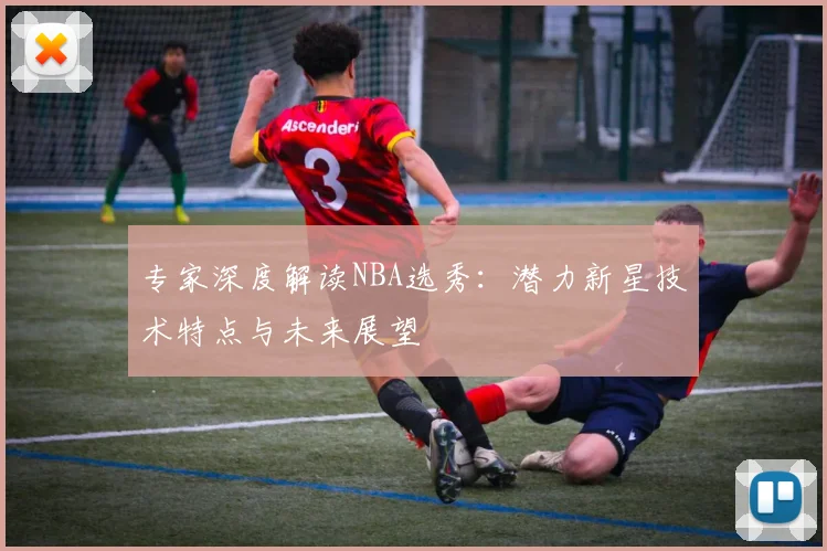 专家深度解读NBA选秀：潜力新星技术特点与未来展望
