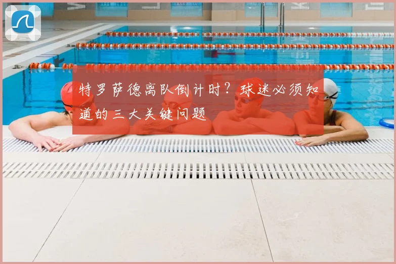 特罗萨德离队倒计时？球迷必须知道的三大关键问题