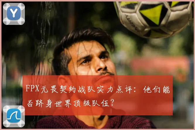 FPX无畏契约战队实力点评:他们能否跻身世界顶级队伍?