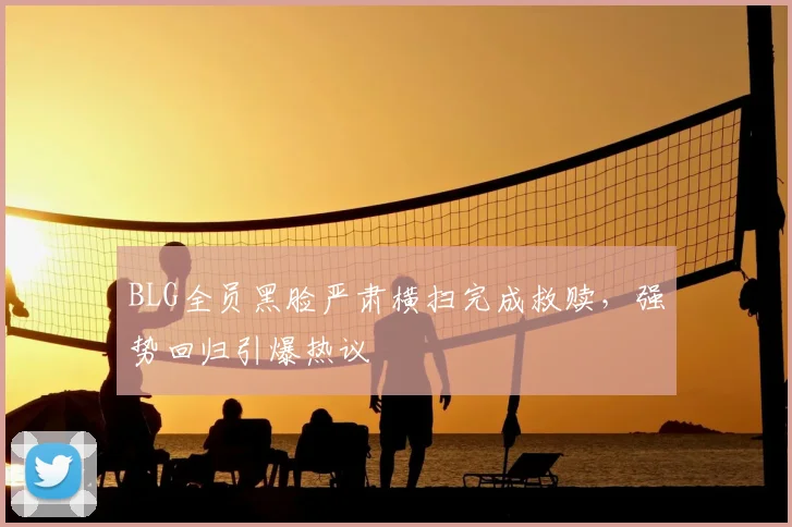 BLG全员黑脸严肃横扫完成救赎，强势回归引爆热议