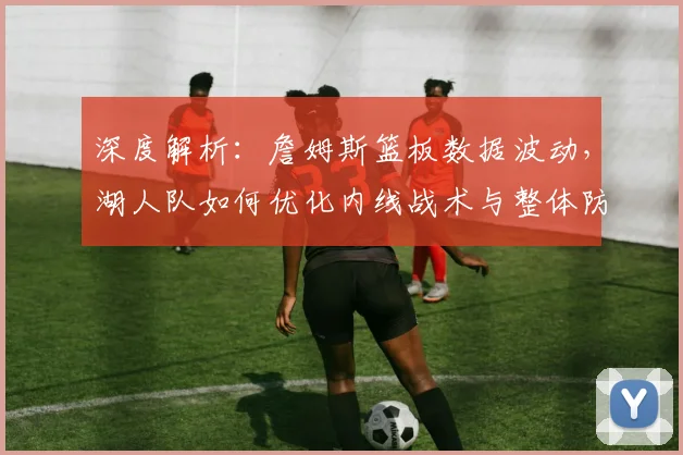 深度解析：詹姆斯篮板数据波动，湖人队如何优化内线战术与整体防守策略