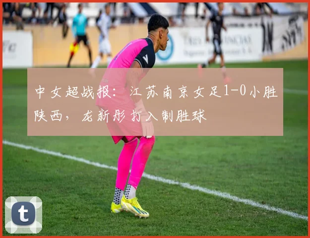 中女超战报：江苏南京女足1-0小胜陕西，龙新彤打入制胜球
