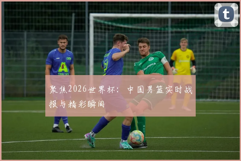聚焦2026世界杯：中国男篮实时战报与精彩瞬间