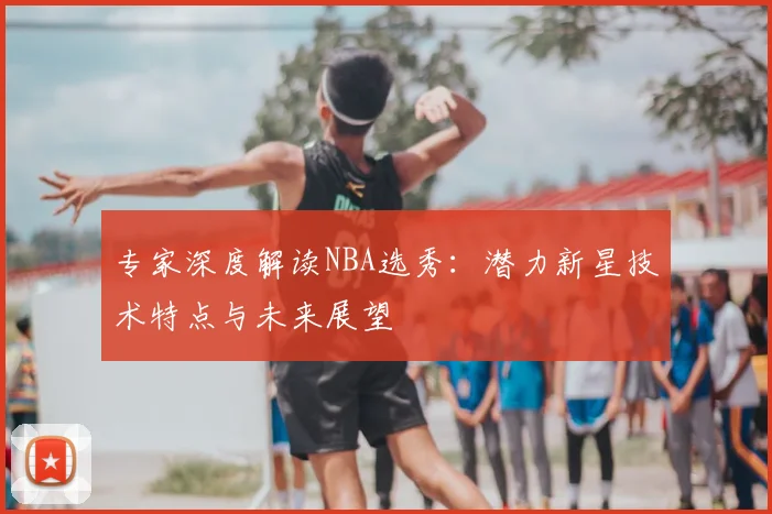 专家深度解读NBA选秀：潜力新星技术特点与未来展望