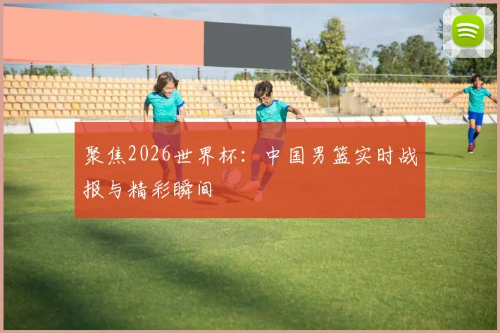 聚焦2026世界杯：中国男篮实时战报与精彩瞬间