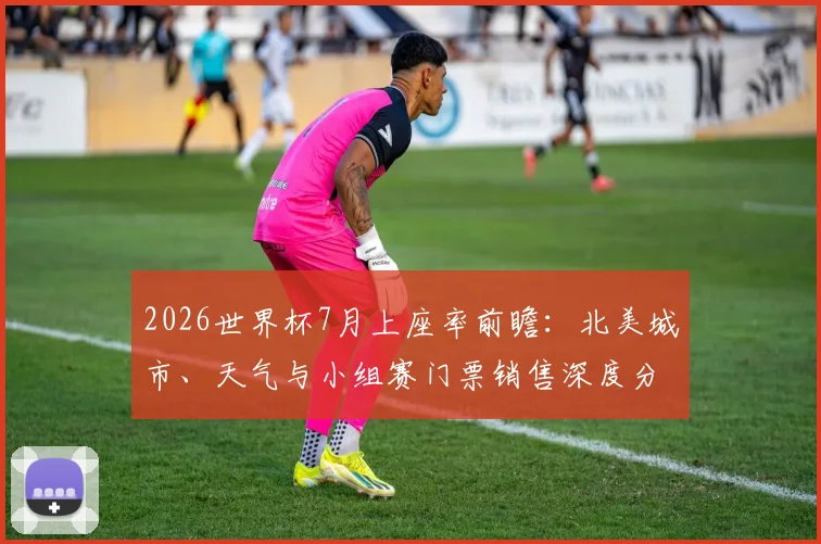 2026世界杯7月上座率前瞻：北美城市、天气与小组赛门票销售深度分析
