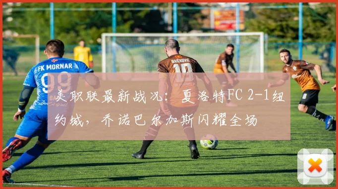 美职联最新战况：夏洛特FC 2-1纽约城，乔诺巴尔加斯闪耀全场