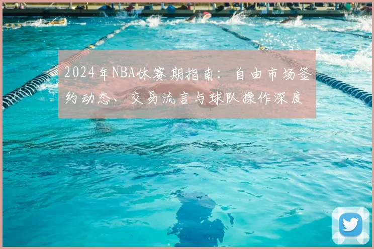 2024年NBA休赛期指南：自由市场签约动态、交易流言与球队操作深度解析