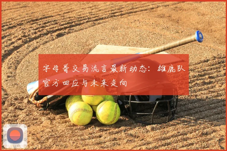 字母哥交易流言最新动态：雄鹿队官方回应与未来走向